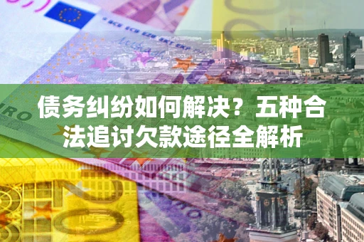 北京债务纠纷如何解决？五种合法追讨欠款途径全解析