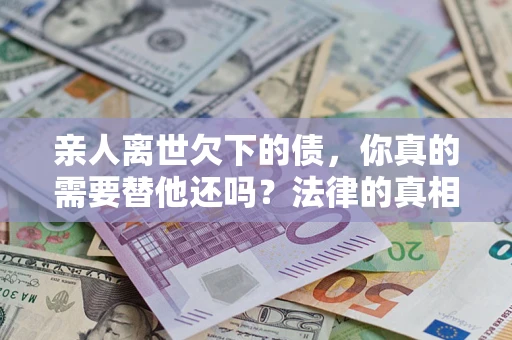 北京亲人离世欠下的债，你真的需要替他还吗？法律的真相或许与你想的不一样